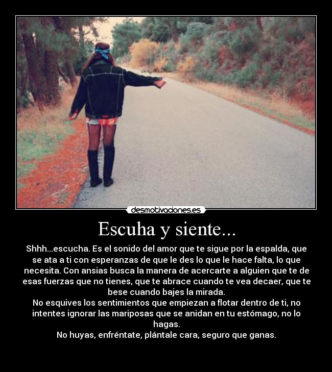 Escuha y siente... - Shhh...escucha. Es el sonido del amor que te sigue por la espalda, que
se ata a ti con esperanzas de que le des lo que le hace falta, lo que
necesita. Con ansias busca la manera de acercarte a alguien que te de
esas fuerzas que no tienes, que te abrace cuando te vea decaer, que te
bese cuando bajes la mirada.
No esquives los sentimientos que empiezan a flotar dentro de ti, no
intentes ignorar las mariposas que se anidan en tu estómago, no lo
hagas.
No huyas, enfréntate, plántale cara, seguro que ganas.

