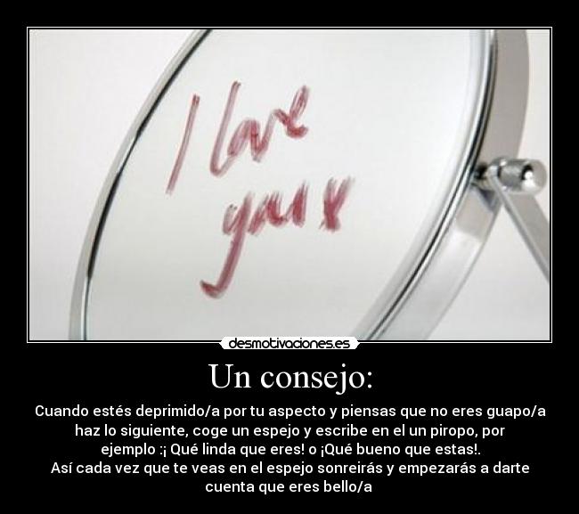 Un consejo: - Cuando estés deprimido/a por tu aspecto y piensas que no eres guapo/a
haz lo siguiente, coge un espejo y escribe en el un piropo, por
ejemplo :¡ Qué linda que eres! o ¡Qué bueno que estas!.
Así cada vez que te veas en el espejo sonreirás y empezarás a darte
cuenta que eres bello/a