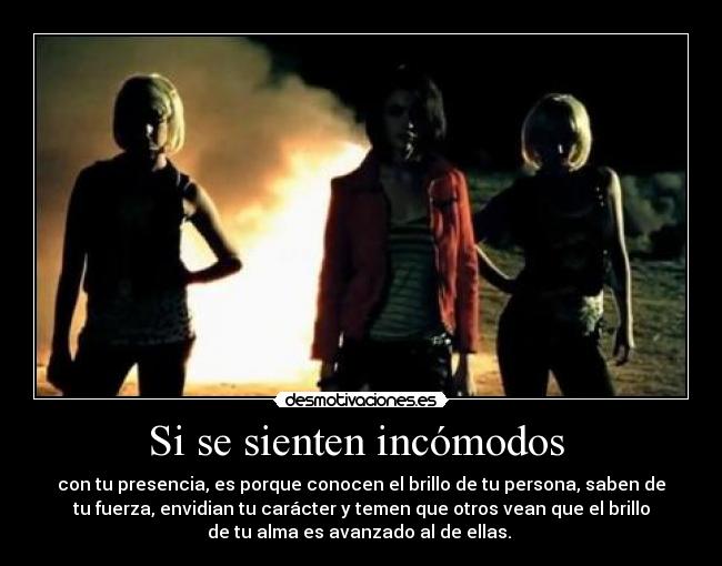 Si se sienten incómodos  - con tu presencia, es porque conocen el brillo de tu persona, saben de
tu fuerza, envidian tu carácter y temen que otros vean que el brillo
de tu alma es avanzado al de ellas. 