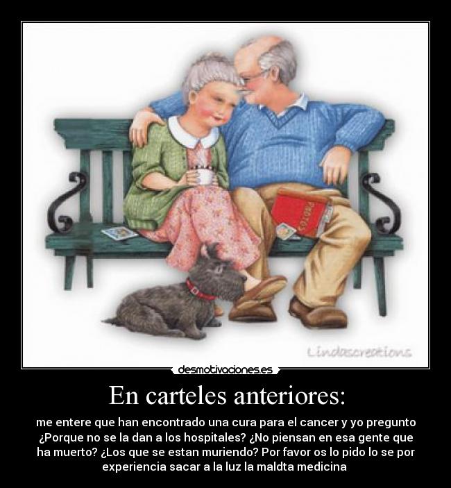 En carteles anteriores: - me entere que han encontrado una cura para el cancer y yo pregunto
¿Porque no se la dan a los hospitales? ¿No piensan en esa gente que
ha muerto? ¿Los que se estan muriendo? Por favor os lo pido lo se por
experiencia sacar a la luz la maldta medicina 