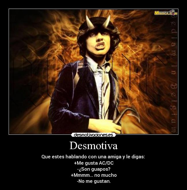 Desmotiva - Que estes hablando con una amiga y le digas: 
+Me gusta AC/DC
-¿Son guapos?
+Mmmm... no mucho
-No me gustan.