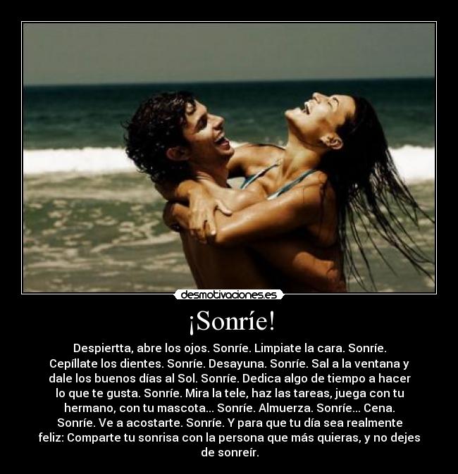¡Sonríe! - Despiertta, abre los ojos. Sonríe. Limpiate la cara. Sonríe.
Cepíllate los dientes. Sonríe. Desayuna. Sonríe. Sal a la ventana y
dale los buenos días al Sol. Sonríe. Dedica algo de tiempo a hacer
lo que te gusta. Sonríe. Mira la tele, haz las tareas, juega con tu
hermano, con tu mascota... Sonríe. Almuerza. Sonríe... Cena.
Sonríe. Ve a acostarte. Sonríe. Y para que tu día sea realmente
feliz: Comparte tu sonrisa con la persona que más quieras, y no dejes
de sonreír.