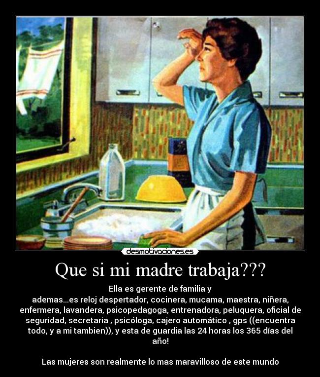 Que si mi madre trabaja??? - Ella es gerente de familia y
ademas...es reloj despertador, cocinera, mucama, maestra, niñera,
enfermera, lavandera, psicopedagoga, entrenadora, peluquera, oficial de
seguridad, secretaria , psicóloga, cajero automático , gps ((encuentra
todo, y a mi tambien)), y esta de guardia las 24 horas los 365 días del
año!
Las mujeres son realmente lo mas maravilloso de este mundo