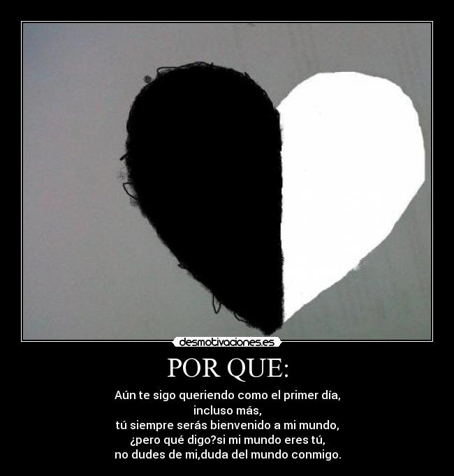 POR QUE: - Aún te sigo queriendo como el primer día,
incluso más,
tú siempre serás bienvenido a mi mundo,
¿pero qué digo?si mi mundo eres tú,
no dudes de mi,duda del mundo conmigo.