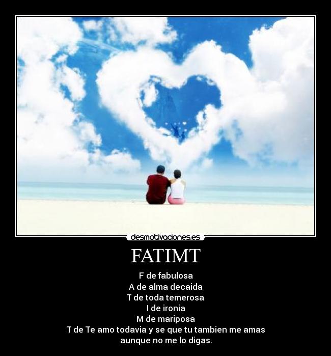 FATIMT - F de fabulosa
A de alma decaida
T de toda temerosa
I de ironia
M de mariposa
T de Te amo todavia y se que tu tambien me amas
aunque no me lo digas.
