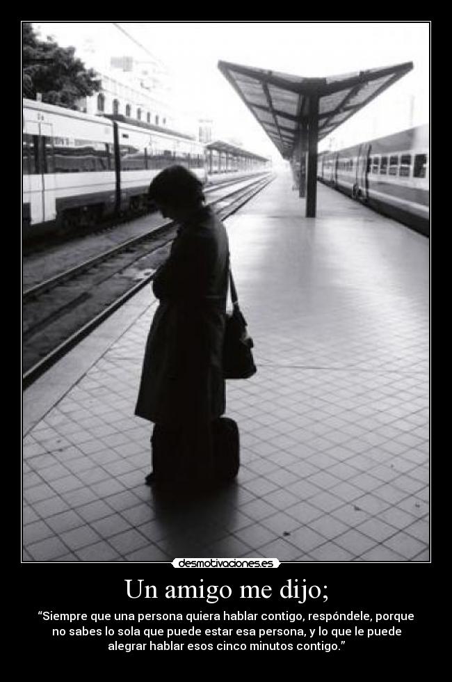 Un amigo me dijo; - “Siempre que una persona quiera hablar contigo, respóndele, porque
no sabes lo sola que puede estar esa persona, y lo que le puede
alegrar hablar esos cinco minutos contigo.”