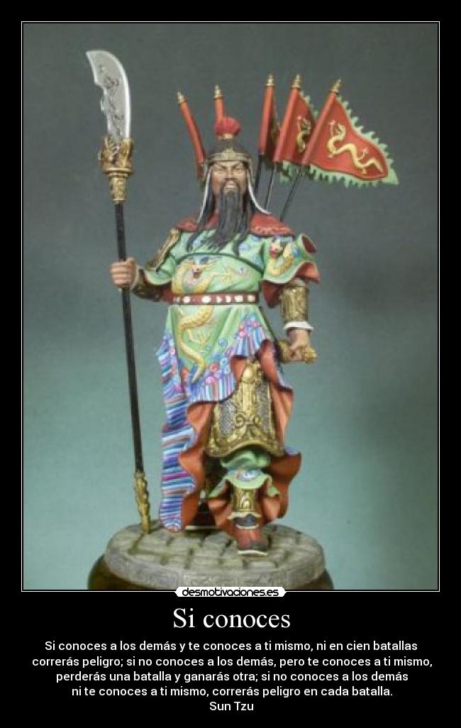 Si conoces - Si conoces a los demás y te conoces a ti mismo, ni en cien batallas
correrás peligro; si no conoces a los demás, pero te conoces a ti mismo,
perderás una batalla y ganarás otra; si no conoces a los demás
ni te conoces a ti mismo, correrás peligro en cada batalla.
Sun Tzu