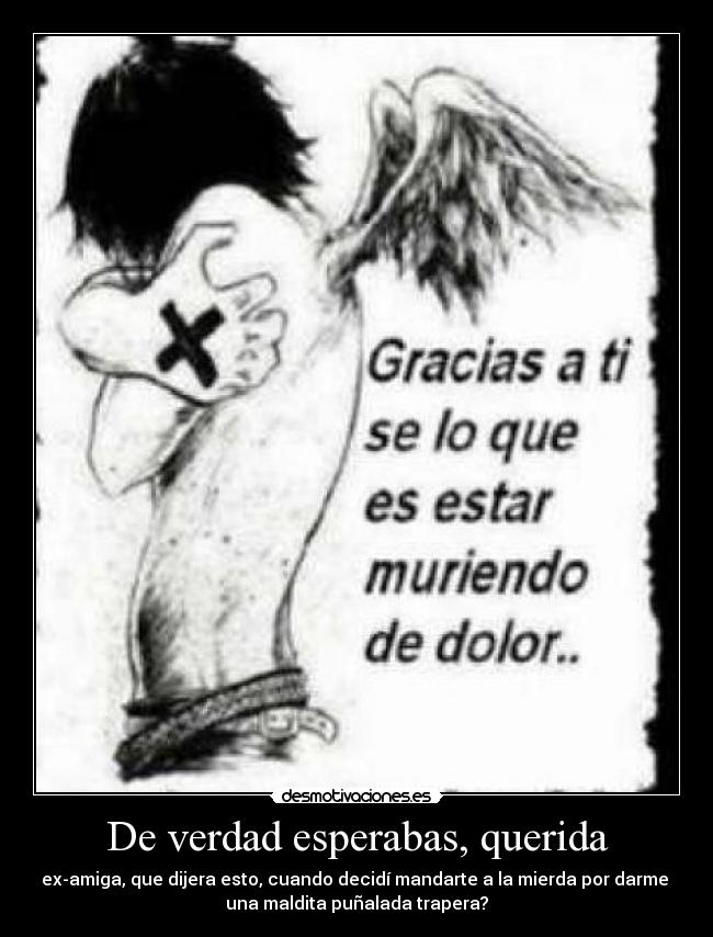 De verdad esperabas, querida - ex-amiga, que dijera esto, cuando decidí mandarte a la mierda por darme
una maldita puñalada trapera?