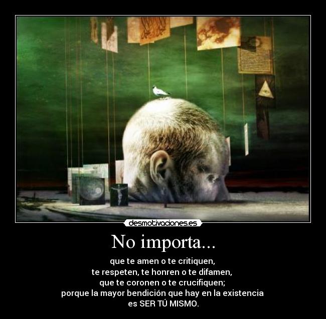 No importa... - que te amen o te critiquen,
te respeten, te honren o te difamen,
que te coronen o te crucifiquen;
porque la mayor bendición que hay en la existencia
es SER TÚ MISMO.