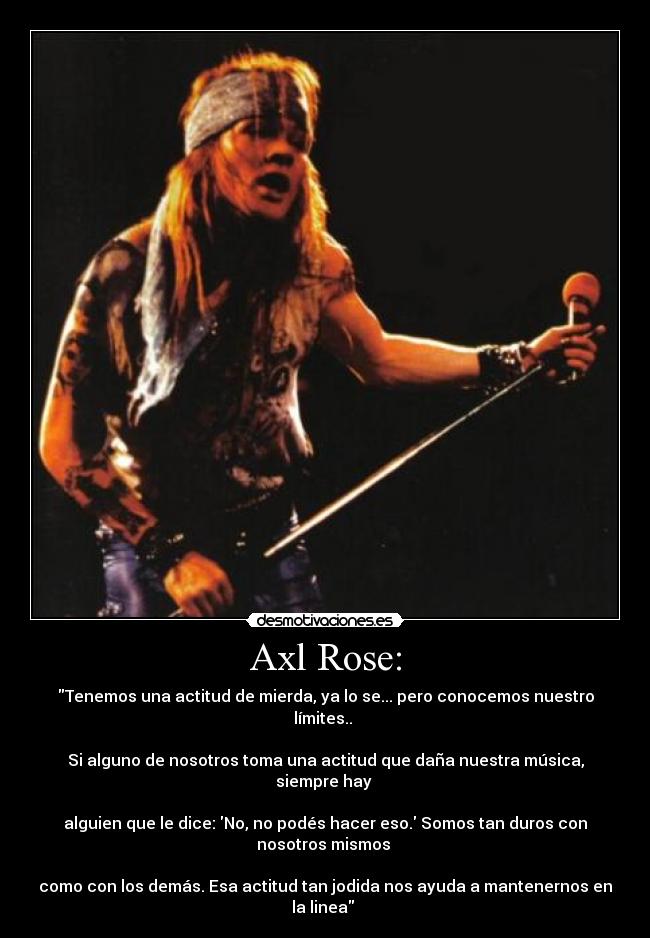 Axl Rose: - Tenemos una actitud de mierda, ya lo se... pero conocemos nuestro límites.. 

Si alguno de nosotros toma una actitud que daña nuestra música, siempre hay 

alguien que le dice: No, no podés hacer eso. Somos tan duros con nosotros mismos 

como con los demás. Esa actitud tan jodida nos ayuda a mantenernos en la linea 