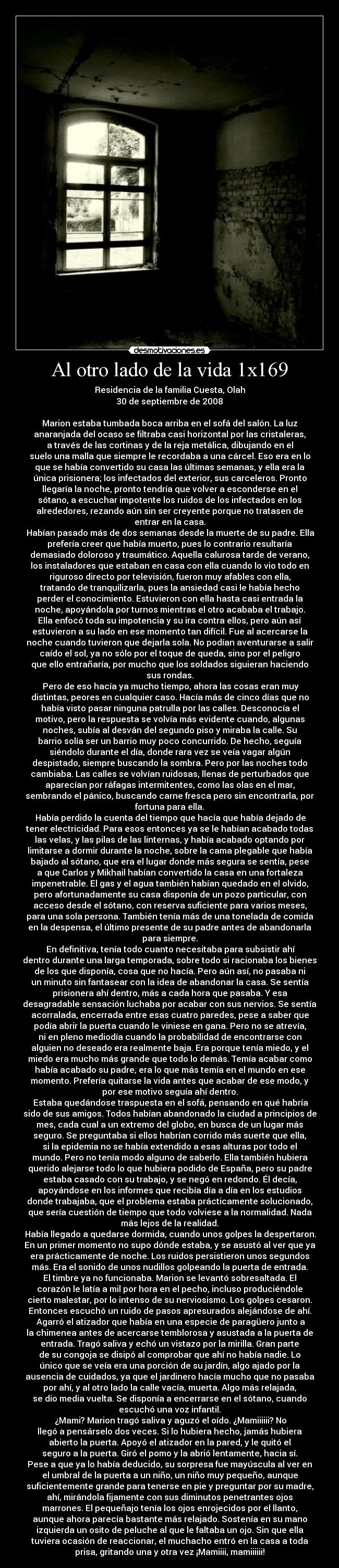 Al otro lado de la vida 1x169 - Residencia de la familia Cuesta, Olah
30 de septiembre de 2008

Marion estaba tumbada boca arriba en el sofá del salón. La luz
anaranjada del ocaso se filtraba casi horizontal por las cristaleras,
a través de las cortinas y de la reja metálica, dibujando en el
suelo una malla que siempre le recordaba a una cárcel. Eso era en lo
que se había convertido su casa las últimas semanas, y ella era la
única prisionera; los infectados del exterior, sus carceleros. Pronto
llegaría la noche, pronto tendría que volver a esconderse en el
sótano, a escuchar impotente los ruidos de los infectados en los
alrededores, rezando aún sin ser creyente porque no tratasen de
entrar en la casa.
	Habían pasado más de dos semanas desde la muerte de su padre. Ella
prefería creer que había muerto, pues lo contrario resultaría
demasiado doloroso y traumático. Aquella calurosa tarde de verano,
los instaladores que estaban en casa con ella cuando lo vio todo en
riguroso directo por televisión, fueron muy afables con ella,
tratando de tranquilizarla, pues la ansiedad casi le había hecho
perder el conocimiento. Estuvieron con ella hasta casi entrada la
noche, apoyándola por turnos mientras el otro acababa el trabajo.
Ella enfocó toda su impotencia y su ira contra ellos, pero aún así
estuvieron a su lado en ese momento tan difícil. Fue al acercarse la
noche cuando tuvieron que dejarla sola. No podían aventurarse a salir
caído el sol, ya no sólo por el toque de queda, sino por el peligro
que ello entrañaría, por mucho que los soldados siguieran haciendo
sus rondas.
	Pero de eso hacía ya mucho tiempo, ahora las cosas eran muy
distintas, peores en cualquier caso. Hacía más de cinco días que no
había visto pasar ninguna patrulla por las calles. Desconocía el
motivo, pero la respuesta se volvía más evidente cuando, algunas
noches, subía al desván del segundo piso y miraba la calle. Su
barrio solía ser un barrio muy poco concurrido. De hecho, seguía
siéndolo durante el día, donde rara vez se veía vagar algún
despistado, siempre buscando la sombra. Pero por las noches todo
cambiaba. Las calles se volvían ruidosas, llenas de perturbados que
aparecían por ráfagas intermitentes, como las olas en el mar,
sembrando el pánico, buscando carne fresca pero sin encontrarla, por
fortuna para ella.
	Había perdido la cuenta del tiempo que hacía que había dejado de
tener electricidad. Para esos entonces ya se le habían acabado todas
las velas, y las pilas de las linternas, y había acabado optando por
limitarse a dormir durante la noche, sobre la cama plegable que había
bajado al sótano, que era el lugar donde más segura se sentía, pese
a que Carlos y Mikhail habían convertido la casa en una fortaleza
impenetrable. El gas y el agua también habían quedado en el olvido,
pero afortunadamente su casa disponía de un pozo particular, con
acceso desde el sótano, con reserva suficiente para varios meses,
para una sola persona. También tenía más de una tonelada de comida
en la despensa, el último presente de su padre antes de abandonarla
para siempre.
	En definitiva, tenía todo cuanto necesitaba para subsistir ahí
dentro durante una larga temporada, sobre todo si racionaba los bienes
de los que disponía, cosa que no hacía. Pero aún así, no pasaba ni
un minuto sin fantasear con la idea de abandonar la casa. Se sentía
prisionera ahí dentro, más a cada hora que pasaba. Y esa
desagradable sensación luchaba por acabar con sus nervios. Se sentía
acorralada, encerrada entre esas cuatro paredes, pese a saber que
podía abrir la puerta cuando le viniese en gana. Pero no se atrevía,
ni en pleno mediodía cuando la probabilidad de encontrarse con
alguien no deseado era realmente baja. Era porque tenía miedo, y el
miedo era mucho más grande que todo lo demás. Temía acabar como
había acabado su padre, era lo que más temía en el mundo en ese
momento. Prefería quitarse la vida antes que acabar de ese modo, y
por ese motivo seguía ahí dentro.
	Estaba quedándose traspuesta en el sofá, pensando en qué habría
sido de sus amigos. Todos habían abandonado la ciudad a principios de
mes, cada cual a un extremo del globo, en busca de un lugar más
seguro. Se preguntaba si ellos habrían corrido más suerte que ella,
si la epidemia no se había extendido a esas alturas por todo el
mundo. Pero no tenía modo alguno de saberlo. Ella también hubiera
querido alejarse todo lo que hubiera podido de España, pero su padre
estaba casado con su trabajo, y se negó en redondo. Él decía,
apoyándose en los informes que recibía día a día en los estudios
donde trabajaba, que el problema estaba prácticamente solucionado,
que sería cuestión de tiempo que todo volviese a la normalidad. Nada
más lejos de la realidad.
	Había llegado a quedarse dormida, cuando unos golpes la despertaron.
En un primer momento no supo dónde estaba, y se asustó al ver que ya
era prácticamente de noche. Los ruidos persistieron unos segundos
más. Era el sonido de unos nudillos golpeando la puerta de entrada.
El timbre ya no funcionaba. Marion se levantó sobresaltada. El
corazón le latía a mil por hora en el pecho, incluso produciéndole
cierto malestar, por lo intenso de su nerviosismo. Los golpes cesaron.
Entonces escuchó un ruido de pasos apresurados alejándose de ahí.
	Agarró el atizador que había en una especie de paragüero junto a
la chimenea antes de acercarse temblorosa y asustada a la puerta de
entrada. Tragó saliva y echó un vistazo por la mirilla. Gran parte
de su congoja se disipó al comprobar que ahí no había nadie. Lo
único que se veía era una porción de su jardín, algo ajado por la
ausencia de cuidados, ya que el jardinero hacía mucho que no pasaba
por ahí, y al otro lado la calle vacía, muerta. Algo más relajada,
se dio media vuelta. Se disponía a encerrarse en el sótano, cuando
escuchó una voz infantil.
	¿Mami? Marion tragó saliva y aguzó el oído. ¿Mamiiiiii? No
llegó a pensárselo dos veces. Si lo hubiera hecho, jamás hubiera
abierto la puerta. Apoyó el atizador en la pared, y le quitó el
seguro a la puerta. Giró el pomo y la abrió lentamente, hacia sí.
Pese a que ya lo había deducido, su sorpresa fue mayúscula al ver en
el umbral de la puerta a un niño, un niño muy pequeño, aunque
suficientemente grande para tenerse en pie y preguntar por su madre,
ahí, mirándola fijamente con sus diminutos penetrantes ojos
marrones. El pequeñajo tenía los ojos enrojecidos por el llanto,
aunque ahora parecía bastante más relajado. Sostenía en su mano
izquierda un osito de peluche al que le faltaba un ojo. Sin que ella
tuviera ocasión de reaccionar, el muchacho entró en la casa a toda
prisa, gritando una y otra vez ¡Mamiiii, mamiiiiii!