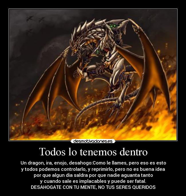 Todos lo tenemos dentro - Un dragon, ira, enojo, desahogo:Como le llames, pero eso es esto
y todos podemos controlarlo, y reprimirlo, pero no es buena idea
por que algun dia saldra por que nadie aguanta tanto
y cuando sale es implacables y puede ser fatal.
DESAHOGATE CON TU MENTE, NO TUS SERES QUERIDOS