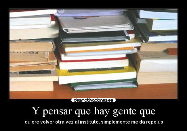 Y pensar que hay gente que - quiere volver otra vez al instituto, simplemente me da repelus