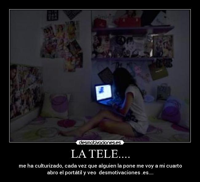 LA TELE.... - me ha culturizado, cada vez que alguien la pone me voy a mi cuarto
abro el portátil y veo desmotivaciones .es....