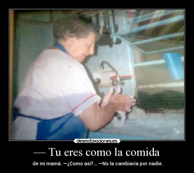 — Tu eres como la comida -  de mi mamá. —¿Como asi?... —No la cambiaria por nadie.