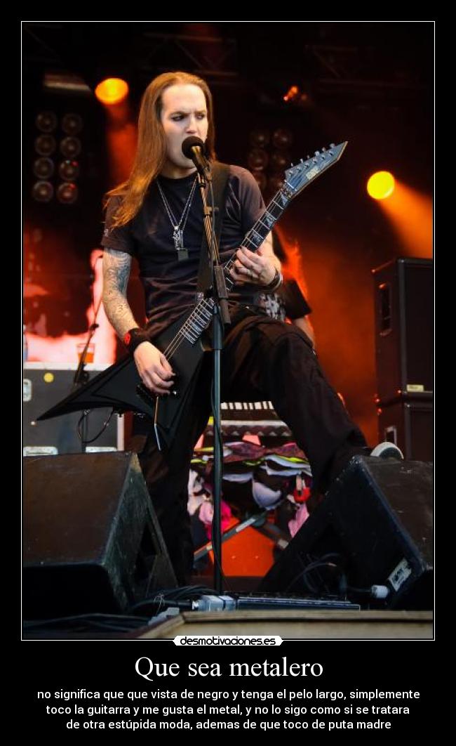 Que sea metalero - no significa que que vista de negro y tenga el pelo largo, simplemente
toco la guitarra y me gusta el metal, y no lo sigo como si se tratara
de otra estúpida moda, ademas de que toco de puta madre