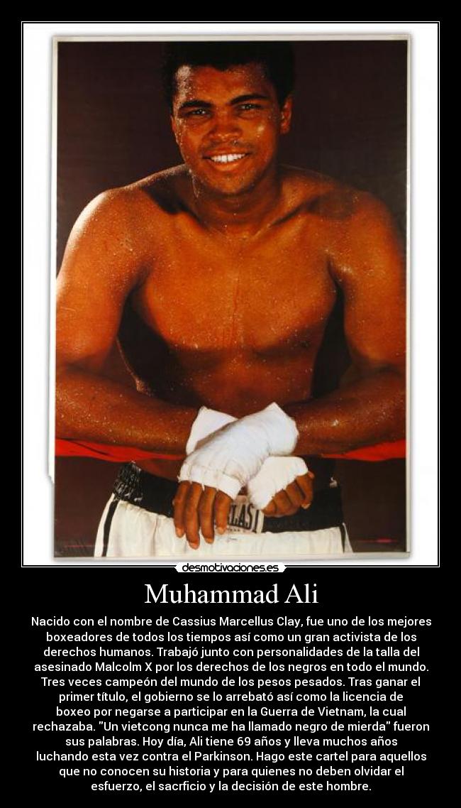Muhammad Ali - Nacido con el nombre de Cassius Marcellus Clay, fue uno de los mejores
boxeadores de todos los tiempos así como un gran activista de los
derechos humanos. Trabajó junto con personalidades de la talla del
asesinado Malcolm X por los derechos de los negros en todo el mundo.
Tres veces campeón del mundo de los pesos pesados. Tras ganar el
primer título, el gobierno se lo arrebató así como la licencia de
boxeo por negarse a participar en la Guerra de Vietnam, la cual
rechazaba. Un vietcong nunca me ha llamado negro de mierda fueron
sus palabras. Hoy día, Ali tiene 69 años y lleva muchos años
luchando esta vez contra el Parkinson. Hago este cartel para aquellos
que no conocen su historia y para quienes no deben olvidar el
esfuerzo, el sacrficio y la decisión de este hombre.