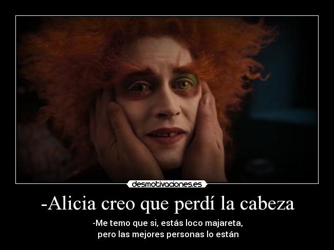 -Alicia creo que perdí la cabeza - -Me temo que si, estás loco majareta,
 pero las mejores personas lo están