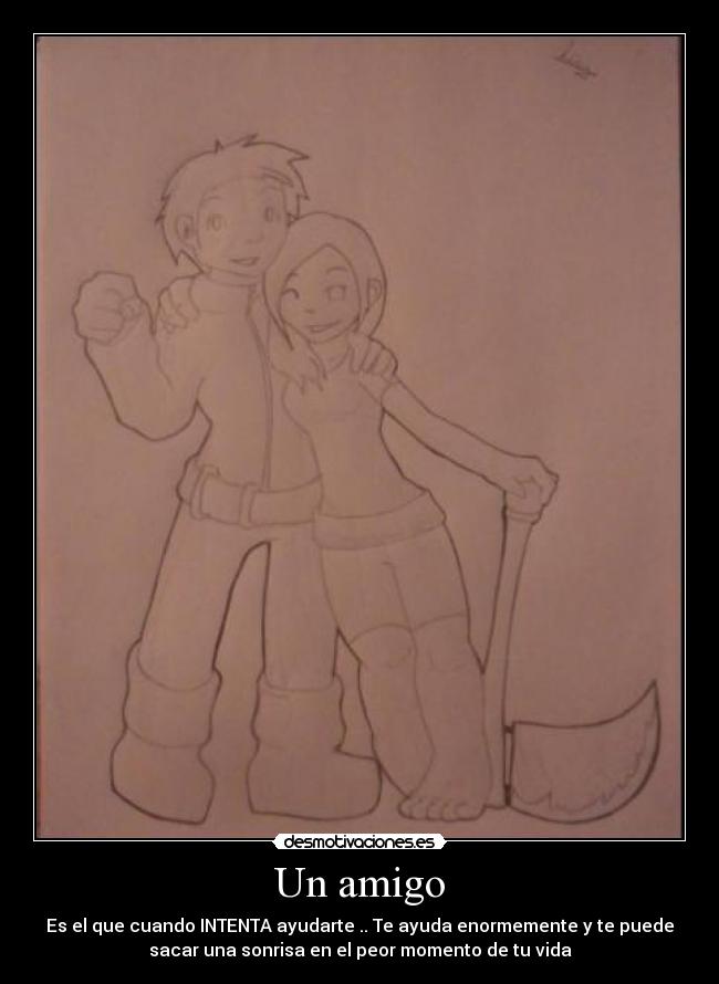 Un amigo - Es el que cuando INTENTA ayudarte .. Te ayuda enormemente y te puede
sacar una sonrisa en el peor momento de tu vida