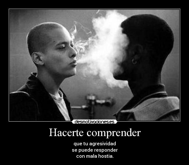 Hacerte comprender - que tu agresividad
se puede responder
con mala hostia.