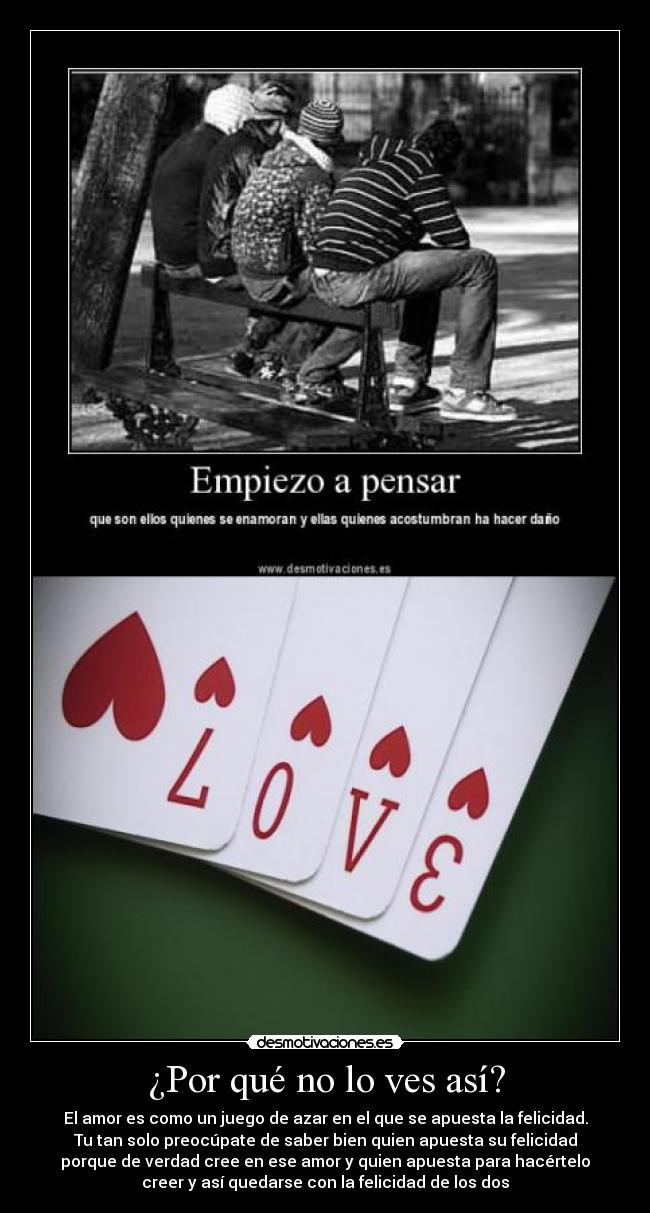 ¿Por qué no lo ves así? - El amor es como un juego de azar en el que se apuesta la felicidad.
Tu tan solo preocúpate de saber bien quien apuesta su felicidad
porque de verdad cree en ese amor y quien apuesta para hacértelo
creer y así quedarse con la felicidad de los dos