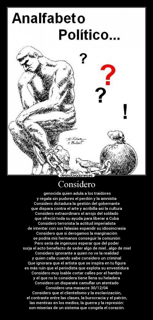 Considero - genocida quien adula a los traidores
y regala sin pudores el perdón y la amnistía
Considero dictadura la gestión del gobernante
que dispara contra el arte y acribilla asi la cultura
Considero extraordinaro el arrojo del soldado
que ofreció toda su ayuda para liberar a Cuba
Considero terrorista la actitud imperialista
de intentar con sus falasias expandir su idiosincrasia
Considero que si derogamos la marginación
se podría mis hermanos conseguir la comunión
Pero sería de ingenuos esperar que del poder
surja el acto benefacto de seder algo de miel...algo de miel
Considero ignorante a quien no ve la realidad
y quien calla cuando sabe considero un criminal
Que ignorara que el artista que se inspira en tu figura
es más ruin que el periodista que explota su envestidura
Considero muy loable cortar calles por el hambre
y el que no lo considera tiene llena su heladera
Considero un disparate camuflar un atentado
Considero una masacre 30/12/04
Considero que el clientelismo y la esclavización,
el contraste entre las clases, la burocracia y el patrón,
las mentiras en los medios, la guerra y la represión:
son miserias de un sistema que congela el corazón.
