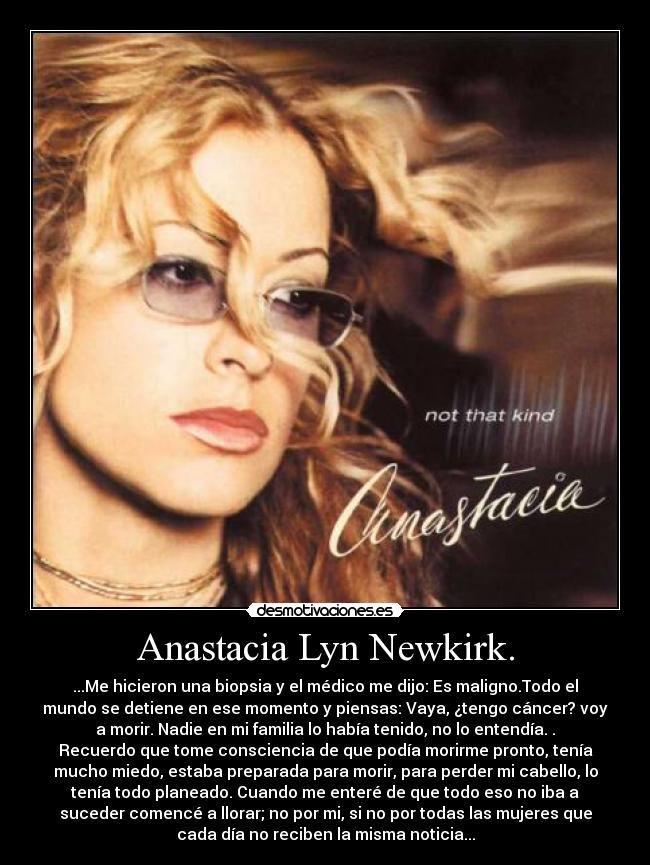 Anastacia Lyn Newkirk. - ...Me hicieron una biopsia y el médico me dijo: Es maligno.Todo el
mundo se detiene en ese momento y piensas: Vaya, ¿tengo cáncer? voy
a morir. Nadie en mi familia lo había tenido, no lo entendía. .
Recuerdo que tome consciencia de que podía morirme pronto, tenía
mucho miedo, estaba preparada para morir, para perder mi cabello, lo
tenía todo planeado. Cuando me enteré de que todo eso no iba a
suceder comencé a llorar; no por mi, si no por todas las mujeres que
cada día no reciben la misma noticia...