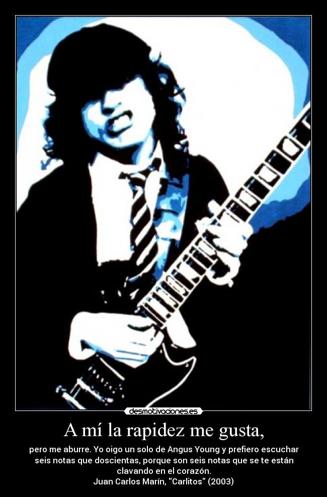 A mí la rapidez me gusta, - pero me aburre. Yo oigo un solo de Angus Young y prefiero escuchar
seis notas que doscientas, porque son seis notas que se te están
clavando en el corazón.
Juan Carlos Marín, Carlitos (2003)