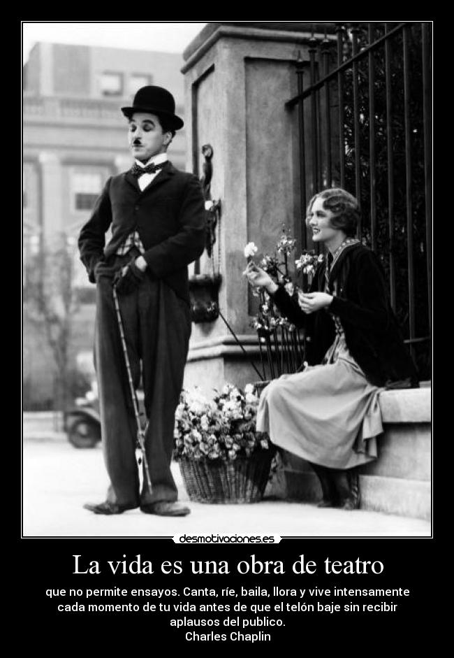 La vida es una obra de teatro - que no permite ensayos. Canta, ríe, baila, llora y vive intensamente
cada momento de tu vida antes de que el telón baje sin recibir
aplausos del publico.
Charles Chaplin