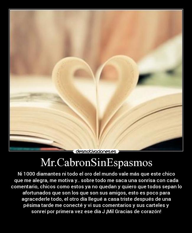 Mr.CabronSinEspasmos - Ni 1000 diamantes ni todo el oro del mundo vale más que este chico
que me alegra, me motiva y.. sobre todo me saca una sonrisa con cada
comentario, chicos como estos ya no quedan y quiero que todos sepan lo
afortunados que son los que son sus amigos, esto es poco para
agracederle todo, el otro día llegué a casa triste después de una
pésima tarde me conecté y vi sus comentarios y sus carteles y
sonreí por primera vez ese día J ¡Mil Gracias de corazón!


