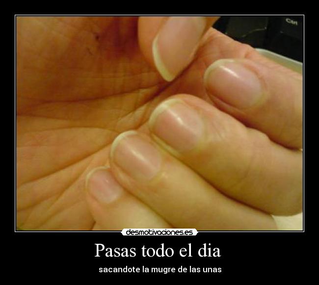 Pasas todo el dia - sacandote la mugre de las unas