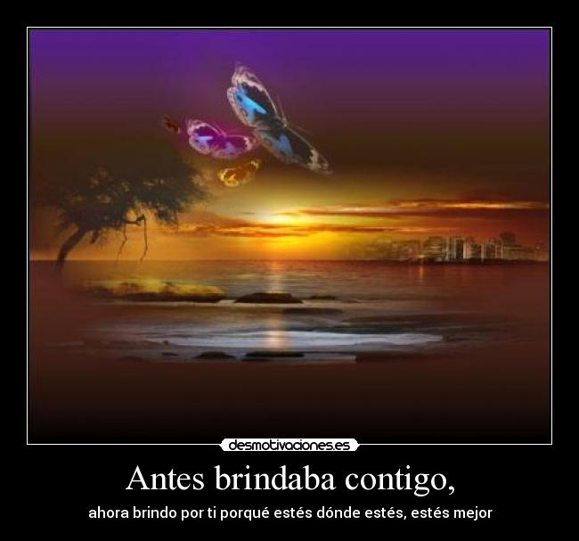 Antes brindaba contigo, - ahora brindo por ti porqué estés dónde estés, estés mejor