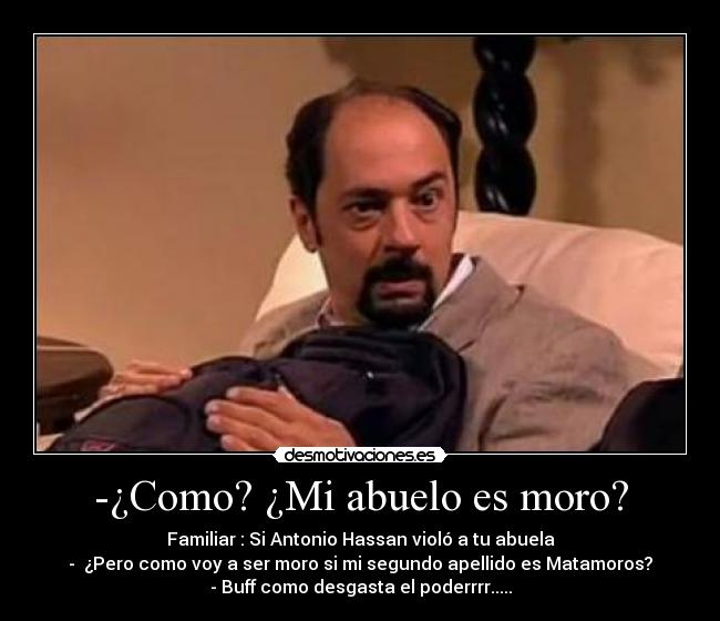 -¿Como? ¿Mi abuelo es moro? - Familiar : Si Antonio Hassan violó a tu abuela
- ¿Pero como voy a ser moro si mi segundo apellido es Matamoros?
- Buff como desgasta el poderrrr.....