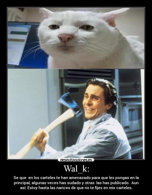 Wal_k: - Se que en los carteles te han amenazado para que les pongas en la
principal, algunas veces has sudado y otras las has publicado. Aun
así: Estoy hasta las narices de que no te fijes en mis carteles.