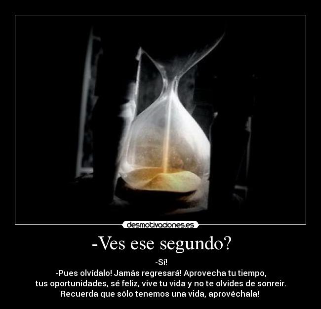 -Ves ese segundo? - -Sí!
-Pues olvídalo! Jamás regresará! Aprovecha tu tiempo,
tus oportunidades, sé feliz, vive tu vida y no te olvides de sonreir.
Recuerda que sólo tenemos una vida, aprovéchala! 