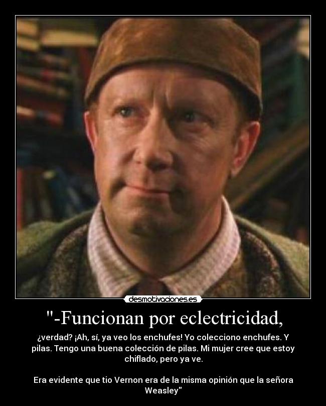 -Funcionan por eclectricidad, - ¿verdad? ¡Ah, sí, ya veo los enchufes! Yo colecciono enchufes. Y
pilas. Tengo una buena colección de pilas. Mi mujer cree que estoy
chiflado, pero ya ve.

Era evidente que tio Vernon era de la misma opinión que la señora
Weasley