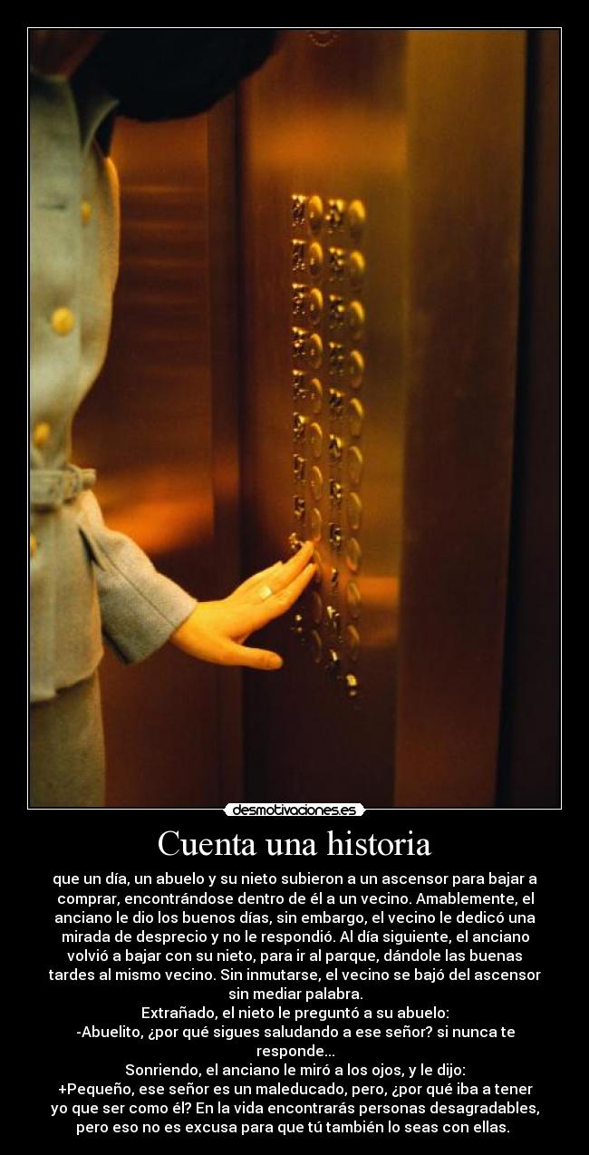 Cuenta una historia - que un día, un abuelo y su nieto subieron a un ascensor para bajar a
comprar, encontrándose dentro de él a un vecino. Amablemente, el
anciano le dio los buenos días, sin embargo, el vecino le dedicó una
mirada de desprecio y no le respondió. Al día siguiente, el anciano
volvió a bajar con su nieto, para ir al parque, dándole las buenas
tardes al mismo vecino. Sin inmutarse, el vecino se bajó del ascensor
sin mediar palabra.
Extrañado, el nieto le preguntó a su abuelo:
-Abuelito, ¿por qué sigues saludando a ese señor? si nunca te
responde...
Sonriendo, el anciano le miró a los ojos, y le dijo:
+Pequeño, ese señor es un maleducado, pero, ¿por qué iba a tener
yo que ser como él? En la vida encontrarás personas desagradables,
pero eso no es excusa para que tú también lo seas con ellas.