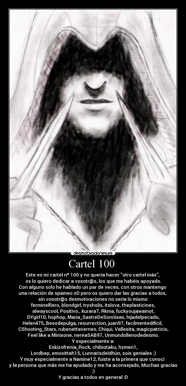 Cartel 100  - Este es mi cartel nº 100 y no quería hacer otro cartel más, 
os lo quiero dedicar a vosotr@s, los que me habéis apoyado.
Con alguno solo he hablado un par de veces, con otros mantengo 
una relación de spameo xD pero os quiero dar las gracias a todos, 
sin vosotr@s desmotivaciones no sería lo mismo:
ferminelfiero, blondgirl, trysholis, itslove, theplasticines,
alwayscool, Positivo., kurara7, Rkma, fuckyoujawainot,
DYgirl10, hophop, Maria_SastreDeSonriisas, hijadelpecado,
Helen475, Besodepulga, resurrection, juan97, facilmentedificil, 
CShooting_Stars, rubenettavernes, Chiqui, Vallesita, magicpatricio,
Feel like a Minixone, nereaSAB97, Unmundollenodedesmo.
Y especialmente a:
Eskizofrenia_Rock, chibiotaku, hzmen1,
Lordbep, emoxittah15, LunnarisdeIdhún, sois geniales :)
Y muy especialmente a Namine12, fuiste a la primera que conocí 
y la persona que más me ha ayudado y me ha aconsejado, Muchas gracias :)
Y gracias a todos en general :D