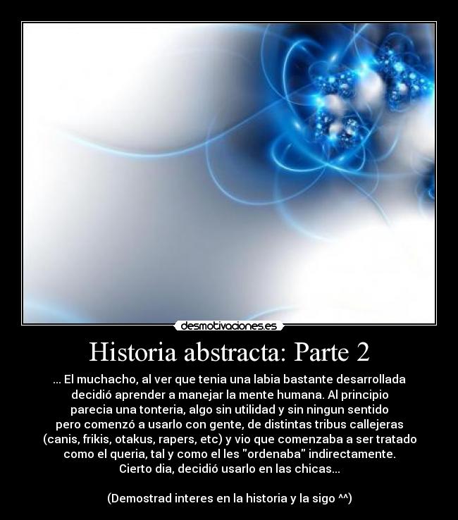 Historia abstracta: Parte 2 - ... El muchacho, al ver que tenia una labia bastante desarrollada
decidió aprender a manejar la mente humana. Al principio
parecia una tonteria, algo sin utilidad y sin ningun sentido
pero comenzó a usarlo con gente, de distintas tribus callejeras
(canis, frikis, otakus, rapers, etc) y vio que comenzaba a ser tratado
como el queria, tal y como el les ordenaba indirectamente.
Cierto dia, decidió usarlo en las chicas...

(Demostrad interes en la historia y la sigo ^^)