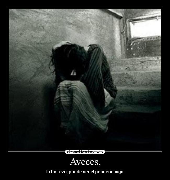 Aveces, - la tristeza, puede ser el peor enemigo.