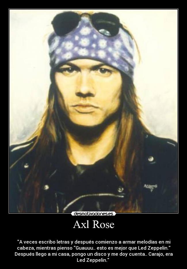 Axl Rose -
A veces escribo letras y después comienzo a armar melodías en mi
cabeza, mientras pienso Guauuu.. esto es mejor que Led Zeppelin.
Después llego a mi casa, pongo un disco y me doy cuenta.. Carajo, era
Led Zeppelin.