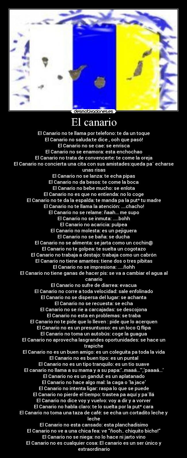 El canario - El Canario no te llama por telefono: te da un toque
El Canario no saluda:te dice , ooh que pasó!
El Canario no se cae: se enrisca
El Canario no se enamora: esta enchochao
El Canario no trata de convencerte: te come la oreja
El Canario no concierta una cita con sus amistades:queda pa´ echarse unas risas
El Canario no se lanza: te echa pipas
El Canario no da besos: te come la boca
El Canario no bebe mucho: se enlota
El Canario no es que no entienda: no lo coge
El Canario no te da la espalda: te manda pa la put* tu madre
El Canario no te llama la atención: ....chacho!
El Canario no se relame: ñaah... me supo
El Canario no se inmuta: .....bohh
El Canario no acaricia: pulpea
El Canario no molesta: es un pejiguera
El Canario no se baña: se ducha
El Canario no se alimenta: se jarta como un cochin@
El Canario no te golpea: te suelta un cogotazo
El Canario no trabaja a destajo: trabaja como un cabrón
El Canario no tiene amantes: tiene dos o tres pibitas
El Canario no se impresiona: .....ñohh
El Canario no tiene ganas de hacer pis: se va a cambiar el agua al canario
El Canario no sufre de diarrea: evacua
El Canario no corre a toda velocidad: sale enfolinado
El Canario no se dispersa del lugar: se achanta
El Canario no se recuesta: se echa
El Canario no se rie a carcajadas: se descojona
El Canario no esta en problemas: se traba
El Canario no te pide que lo lleven : pide que lo acerquen
El Canario no es un presuntuoso: es un loco Q flipa
El Canario no toma un autobús: coge la guagua
El Canario no aprovecha lasgrandes oportunidades: se hace un
trapiche
El Canario no es un buen amigo: es un coleguita pa toda la vida
El Canario no es buen tipo: es un puntal
El Canario no es un tipo tranquilo: es un tio suave
El canario no llama a su mama y a su papa:..maaá...,paaaá...
El Canario no es un gandul: es un aplatanado
El Canario no hace algo mal: la caga o la jace
El Canario no intenta ligar: raspa lo que se puede
El Canario no pierde el tiempo: trastea pa aquí y pa´llá
El Canario no dice voy y vuelvo: voy a dir y a vorver
El Canario no habla claro: te lo suelta por la put* cara
El Canario no toma una taza de café: se echa un cortadito leche y leche
El Canario no esta cansado: esta planchadisimo
El Canario no ve a una chica fea: ve ñooh.. chiquito bicho!
El Canario no se niega: no lo hace ni jarto vino
El Canario no es cualquier cosa: El canario es un ser único y
extraordinario