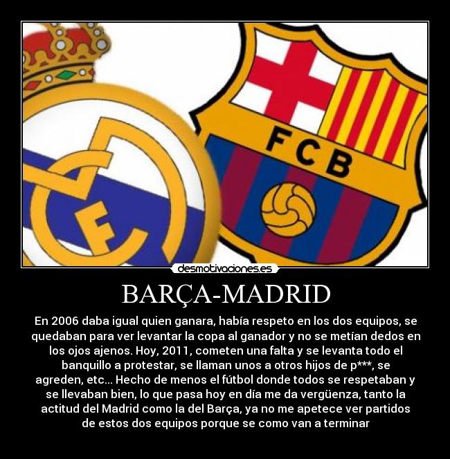 BARÇA-MADRID - En 2006 daba igual quien ganara, había respeto en los dos equipos, se
quedaban para ver levantar la copa al ganador y no se metían dedos en
los ojos ajenos. Hoy, 2011, cometen una falta y se levanta todo el
banquillo a protestar, se llaman unos a otros hijos de p***, se
agreden, etc... Hecho de menos el fútbol donde todos se respetaban y
se llevaban bien, lo que pasa hoy en día me da vergüenza, tanto la
actitud del Madrid como la del Barça, ya no me apetece ver partidos
de estos dos equipos porque se como van a terminar
