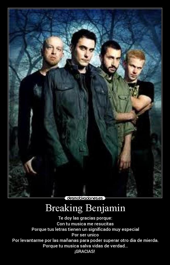 Breaking Benjamin - Te doy las gracias porque:
Con tu musica me resucitas
Porque tus letras tienen un significado muy especial
Por ser unico
Por levantarme por las mañanas para poder superar otro dia de mierda.
Porque tu musica salva vidas de verdad...
¡GRACIAS! 
