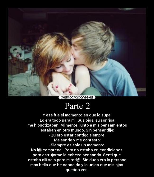 Parte 2 - Y ese fue el momento en que lo supe.
Lo era todo para mi. Sus ojos, su sonrisa
me hipnotizaban. Mi mente, junto a mis pensamientos
estaban en otro mundo. Sin pensar dije:
-Quiero estar contigo siempre.
Me sonrio y me contesto:
-Siempre es solo un momento.
No l@ comprendi. Pero no estaba en condiciones 
para estrujarme la cabeza pensando. Senti que 
estaba alli solo para mirarl@. Sin duda era la persona
mas bella que he conocido y lo unico que mis ojos 
querian ver. 
