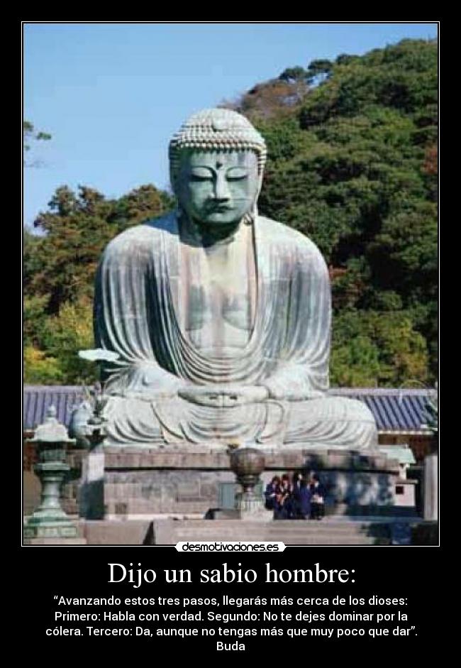 Dijo un sabio hombre: - “Avanzando estos tres pasos, llegarás más cerca de los dioses:
Primero: Habla con verdad. Segundo: No te dejes dominar por la
cólera. Tercero: Da, aunque no tengas más que muy poco que dar”.
Buda