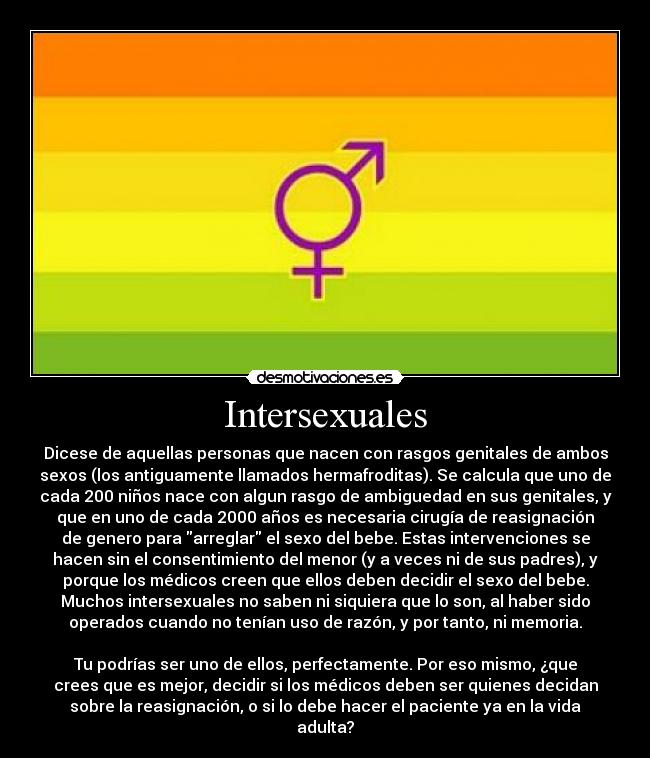 Intersexuales - Dicese de aquellas personas que nacen con rasgos genitales de ambos
sexos (los antiguamente llamados hermafroditas). Se calcula que uno de
cada 200 niños nace con algun rasgo de ambiguedad en sus genitales, y
que en uno de cada 2000 años es necesaria cirugía de reasignación
de genero para arreglar el sexo del bebe. Estas intervenciones se
hacen sin el consentimiento del menor (y a veces ni de sus padres), y
porque los médicos creen que ellos deben decidir el sexo del bebe.
Muchos intersexuales no saben ni siquiera que lo son, al haber sido
operados cuando no tenían uso de razón, y por tanto, ni memoria.

Tu podrías ser uno de ellos, perfectamente. Por eso mismo, ¿que
crees que es mejor, decidir si los médicos deben ser quienes decidan
sobre la reasignación, o si lo debe hacer el paciente ya en la vida
adulta?