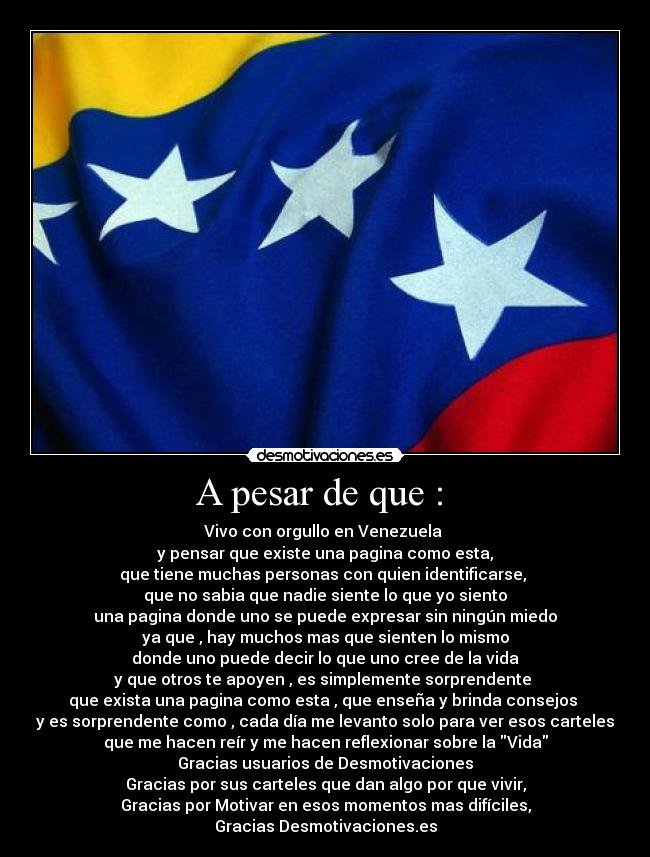 A pesar de que : - Vivo con orgullo en Venezuela
y pensar que existe una pagina como esta,
que tiene muchas personas con quien identificarse,
que no sabia que nadie siente lo que yo siento
una pagina donde uno se puede expresar sin ningún miedo
ya que , hay muchos mas que sienten lo mismo
donde uno puede decir lo que uno cree de la vida
y que otros te apoyen , es simplemente sorprendente
que exista una pagina como esta , que enseña y brinda consejos
y es sorprendente como , cada día me levanto solo para ver esos carteles
que me hacen reír y me hacen reflexionar sobre la Vida
Gracias usuarios de Desmotivaciones
Gracias por sus carteles que dan algo por que vivir,
Gracias por Motivar en esos momentos mas difíciles,
Gracias Desmotivaciones.es