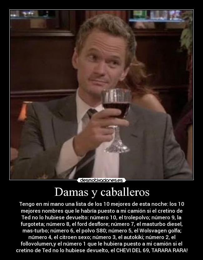 Damas y caballeros - Tengo en mi mano una lista de los 10 mejores de esta noche: los 10
mejores nombres que le habría puesto a mi camión si el cretino de
Ted no lo hubiese devuelto: número 10, el trolepolvo; número 9, la
furgoteta; número 8, el ford desflore; número 7, el masturbo diesel,
mas-turbo; número 6, el polvo S80; número 5, el Wolsvagen golfa;
número 4, el citroen sexo; número 3, el autokiki; número 2, el
follovolumen,y el número 1 que le hubiera puesto a mi camión si el
cretino de Ted no lo hubiese devuelto, el CHEVI DEL 69, TARARA RARA!