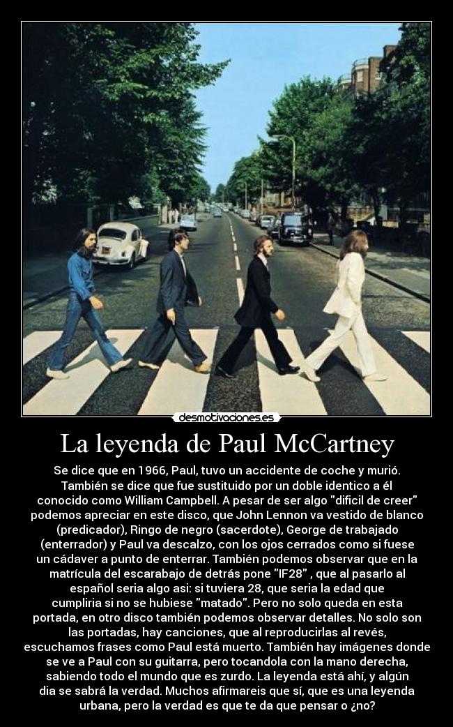 La leyenda de Paul McCartney - Se dice que en 1966, Paul, tuvo un accidente de coche y murió.
También se dice que fue sustituido por un doble identico a él
conocido como William Campbell. A pesar de ser algo dificil de creer
podemos apreciar en este disco, que John Lennon va vestido de blanco
(predicador), Ringo de negro (sacerdote), George de trabajado
(enterrador) y Paul va descalzo, con los ojos cerrados como si fuese
un cádaver a punto de enterrar. También podemos observar que en la
matrícula del escarabajo de detrás pone IF28 , que al pasarlo al
español seria algo asi: si tuviera 28, que seria la edad que
cumpliria si no se hubiese matado. Pero no solo queda en esta
portada, en otro disco también podemos observar detalles. No solo son
las portadas, hay canciones, que al reproducirlas al revés,
escuchamos frases como Paul está muerto. También hay imágenes donde
se ve a Paul con su guitarra, pero tocandola con la mano derecha,
sabiendo todo el mundo que es zurdo. La leyenda está ahí, y algún
dia se sabrá la verdad. Muchos afirmareis que sí, que es una leyenda
urbana, pero la verdad es que te da que pensar o ¿no?